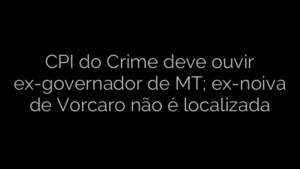 ​CPI do Crime deve ouvir ex-governador de MT; ex-noiva de Vorcaro não é localizada 